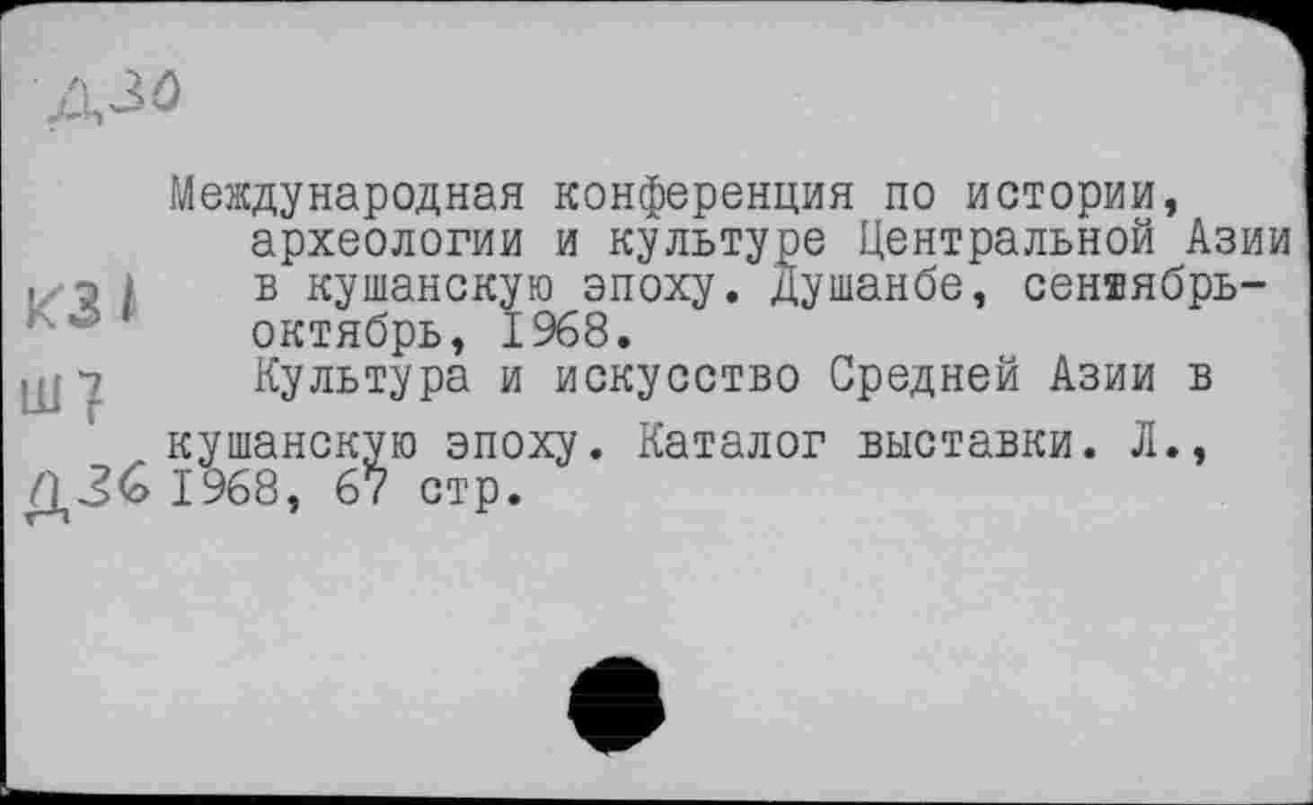 ﻿A3Û
Международная конференция по истории, археологии и культуре Центральной Азии . р і в кушанскую эпоху. Душанбе, сен®ябрь-октябрь, 1968.
щ 7 Культура и искусство Средней Азии в кушанскую эпоху. Каталог выставки. Л., ДЗб 1968, 67 стр.